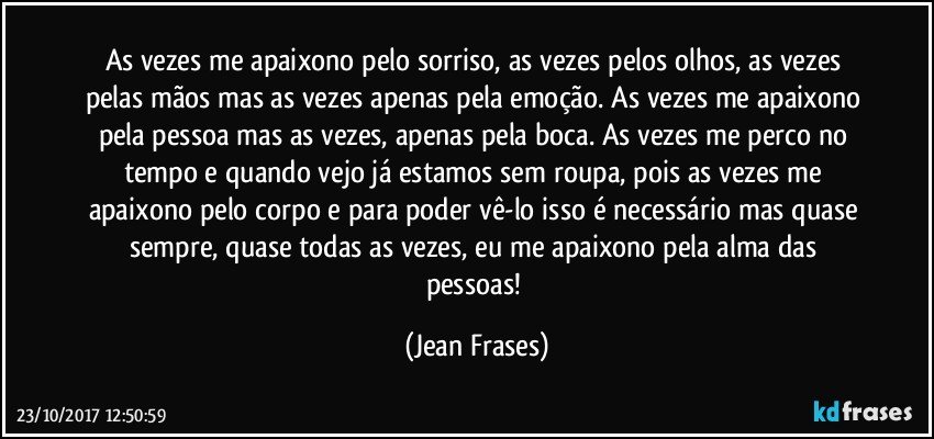 As vezes me apaixono pelo sorriso, as vezes pelos olhos, as vezes pelas mãos mas as vezes apenas pela emoção. As vezes me apaixono pela pessoa mas as vezes, apenas pela boca. As vezes me perco no tempo e quando vejo já estamos sem roupa, pois as vezes me apaixono pelo corpo e para poder vê-lo isso é necessário mas quase sempre, quase todas as vezes, eu me apaixono pela alma das pessoas! (Jean Frases)