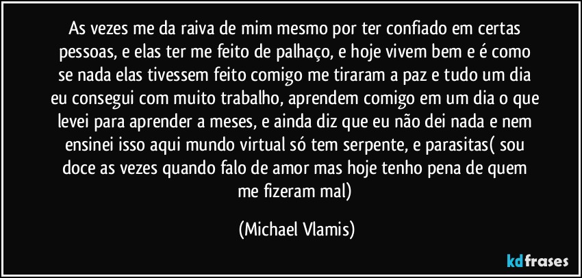 As vezes me da raiva de mim mesmo por ter confiado em certas pessoas, e elas ter me feito de palhaço, e hoje vivem bem e é como se nada elas tivessem feito comigo me tiraram a paz e tudo um dia eu consegui com muito trabalho, aprendem comigo em um dia o que levei para aprender a meses, e ainda diz que eu não dei nada e nem ensinei isso aqui mundo virtual só tem serpente, e parasitas( sou doce as vezes quando falo de amor mas hoje tenho pena de quem me fizeram mal) (Michael Vlamis)