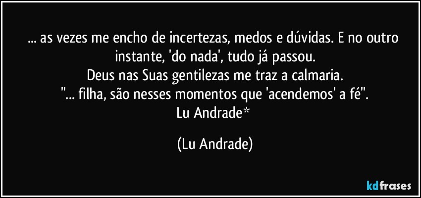 ... as vezes me encho de incertezas, medos e dúvidas. E no outro instante, 'do nada', tudo já passou.
Deus nas Suas gentilezas me traz a calmaria.
"... filha, são nesses momentos que 'acendemos' a fé''.
Lu Andrade* (Lu Andrade)