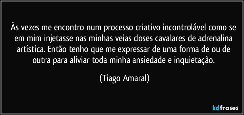 Às vezes me encontro num processo criativo incontrolável como se em mim injetasse nas minhas veias doses cavalares de adrenalina artística. Então tenho que me expressar de uma forma de ou de outra para aliviar toda minha ansiedade e inquietação. (Tiago Amaral)