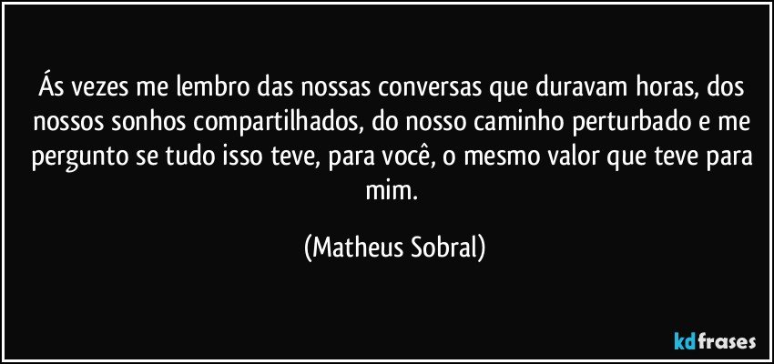 Ás vezes me lembro das nossas conversas que duravam horas, dos nossos sonhos compartilhados, do nosso caminho perturbado e me pergunto se tudo isso teve, para você, o mesmo valor que teve para mim. (Matheus Sobral)