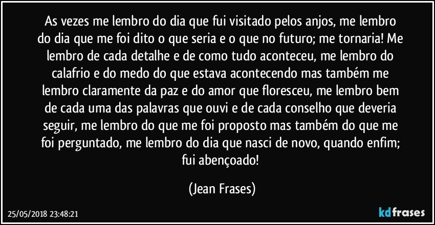 As vezes me lembro do dia que fui visitado pelos anjos, me lembro do dia que me foi dito o que seria e o que no futuro; me tornaria! Me lembro de cada detalhe e de como tudo aconteceu, me lembro do calafrio e do medo do que estava acontecendo mas também me lembro claramente da paz e do amor que floresceu, me lembro bem de cada uma das palavras que ouvi e de cada conselho que deveria seguir, me lembro do que me foi proposto mas também do que me foi perguntado, me lembro do dia que nasci de novo, quando enfim; fui abençoado! (Jean Frases)