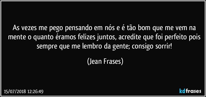 As vezes me pego pensando em nós e é tão bom que me vem na mente o quanto éramos felizes juntos, acredite que foi perfeito pois sempre que me lembro da gente; consigo sorrir! (Jean Frases)