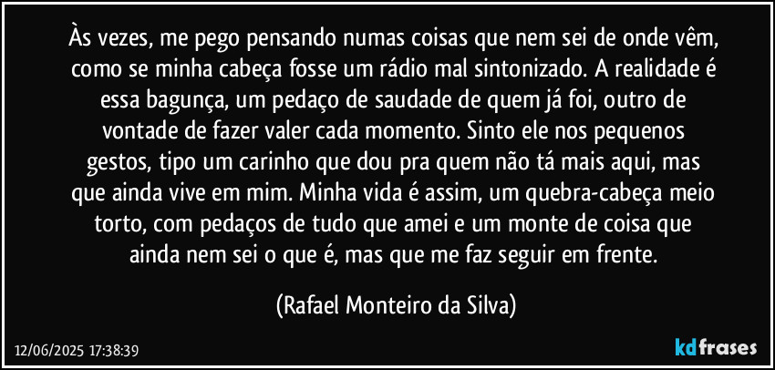 Às vezes, me pego pensando numas coisas que nem sei de onde vêm, como se minha cabeça fosse um rádio mal sintonizado. A realidade é essa bagunça, um pedaço de saudade de quem já foi, outro de vontade de fazer valer cada momento. Sinto ele nos pequenos gestos, tipo um carinho que dou pra quem não tá mais aqui, mas que ainda vive em mim. Minha vida é assim, um quebra-cabeça meio torto, com pedaços de tudo que amei e um monte de coisa que ainda nem sei o que é, mas que me faz seguir em frente. (Rafael Monteiro da Silva)