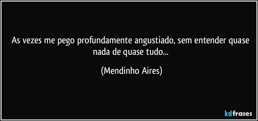 As vezes me pego profundamente angustiado, sem entender quase nada de quase tudo... (Mendinho Aires)