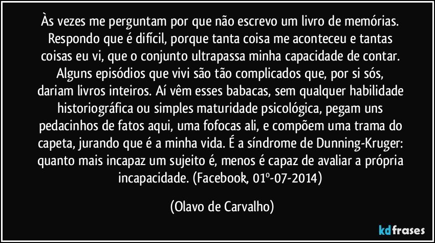 Às vezes me perguntam por que não escrevo um livro de memórias. Respondo que é difícil, porque tanta coisa me aconteceu e tantas coisas eu vi, que o conjunto ultrapassa minha capacidade de contar. Alguns episódios que vivi são tão complicados que, por si sós, dariam livros inteiros. Aí vêm esses babacas, sem qualquer habilidade historiográfica ou simples maturidade psicológica, pegam uns pedacinhos de fatos aqui, uma fofocas ali, e compõem uma trama do capeta, jurando que é a minha vida. É a síndrome de Dunning-Kruger: quanto mais incapaz um sujeito é, menos é capaz de avaliar a própria incapacidade. (Facebook, 01º-07-2014) (Olavo de Carvalho)