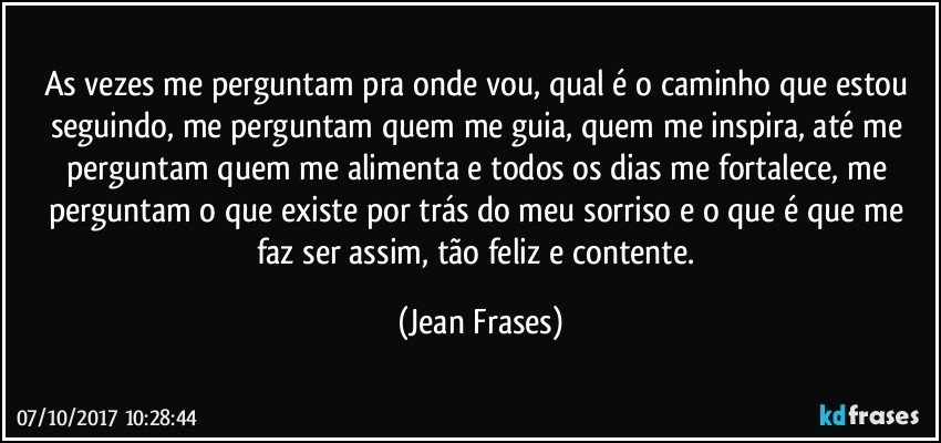 As vezes me perguntam pra onde vou, qual é o caminho que estou seguindo, me perguntam quem me guia, quem me inspira, até me perguntam quem me alimenta e todos os dias me fortalece, me perguntam o que existe por trás do meu sorriso e o que é que me faz ser assim, tão feliz e contente. (Jean Frases)