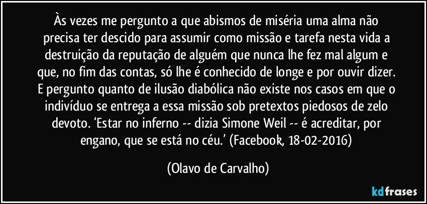 Às vezes me pergunto a que abismos de miséria uma alma não precisa ter descido para assumir como missão e tarefa nesta vida a destruição da reputação de alguém que nunca lhe fez mal algum e que, no fim das contas, só lhe é conhecido de longe e por ouvir dizer. E pergunto quanto de ilusão diabólica não existe nos casos em que o indivíduo se entrega a essa missão sob pretextos piedosos de zelo devoto. ‘Estar no inferno -- dizia Simone Weil -- é acreditar, por engano, que se está no céu.’ (Facebook, 18-02-2016) (Olavo de Carvalho)