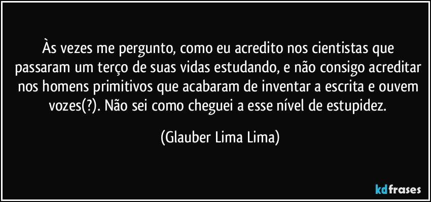 Às vezes me pergunto, como eu acredito nos cientistas que passaram um terço de suas vidas estudando, e não consigo acreditar nos homens primitivos que acabaram de inventar a escrita e ouvem vozes(?). Não sei como cheguei a esse nível de estupidez. (Glauber Lima Lima)