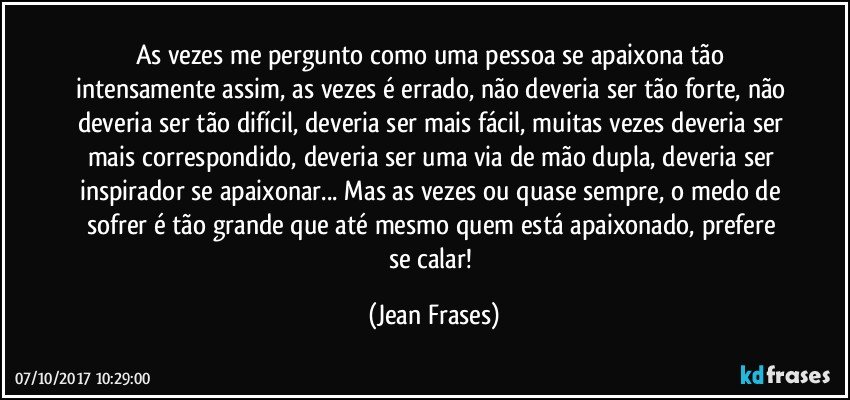 As vezes me pergunto como uma pessoa se apaixona tão intensamente assim, as vezes é errado, não deveria ser tão forte, não deveria ser tão difícil, deveria ser mais fácil, muitas vezes deveria ser mais correspondido, deveria ser uma via de mão dupla, deveria ser inspirador se apaixonar... Mas as vezes ou quase sempre, o medo de sofrer é tão grande que até mesmo quem está apaixonado, prefere se calar! (Jean Frases)