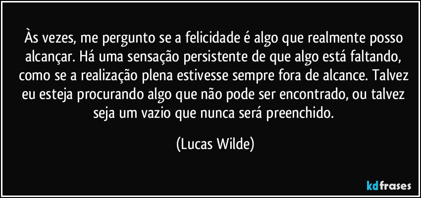 Às vezes, me pergunto se a felicidade é algo que realmente posso alcançar. Há uma sensação persistente de que algo está faltando, como se a realização plena estivesse sempre fora de alcance. Talvez eu esteja procurando algo que não pode ser encontrado, ou talvez seja um vazio que nunca será preenchido. (Lucas Wilde)