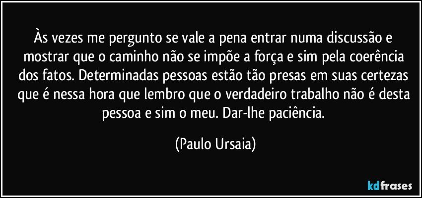 Às vezes me pergunto se vale a pena entrar numa discussão e mostrar que o caminho não se impõe a força e sim pela coerência dos fatos. Determinadas pessoas estão tão presas em suas certezas que é nessa hora que lembro que o verdadeiro trabalho não é desta pessoa e sim o meu. Dar-lhe paciência. (Paulo Ursaia)