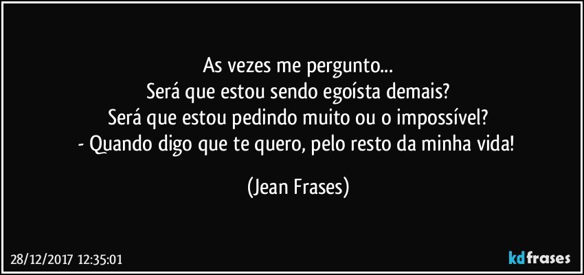 As vezes me pergunto...
Será que estou sendo egoísta demais?
Será que estou pedindo muito ou o impossível?
- Quando digo que te quero, pelo resto da minha vida! (Jean Frases)