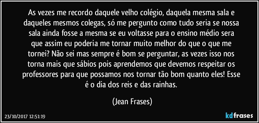 As vezes me recordo daquele velho colégio, daquela mesma sala e daqueles mesmos colegas, só me pergunto como tudo seria se nossa sala ainda fosse a mesma se eu voltasse para o ensino médio sera que assim eu poderia me tornar muito melhor do que o que me tornei? Não sei mas sempre é bom se perguntar, as vezes isso nos torna mais que sábios pois aprendemos que devemos respeitar os professores para que possamos nos tornar tão bom quanto eles! Esse é o dia dos reis e das rainhas. (Jean Frases)