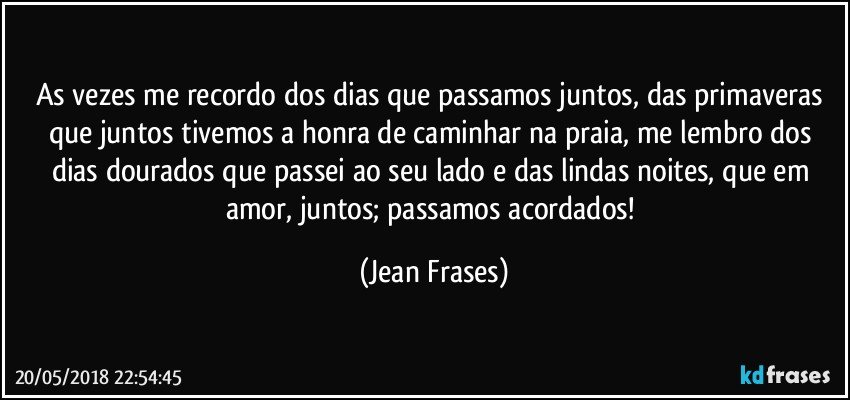 As vezes me recordo dos dias que passamos juntos, das primaveras que juntos tivemos a honra de caminhar na praia, me lembro dos dias dourados que passei ao seu lado e das lindas noites, que em amor, juntos; passamos acordados! (Jean Frases)