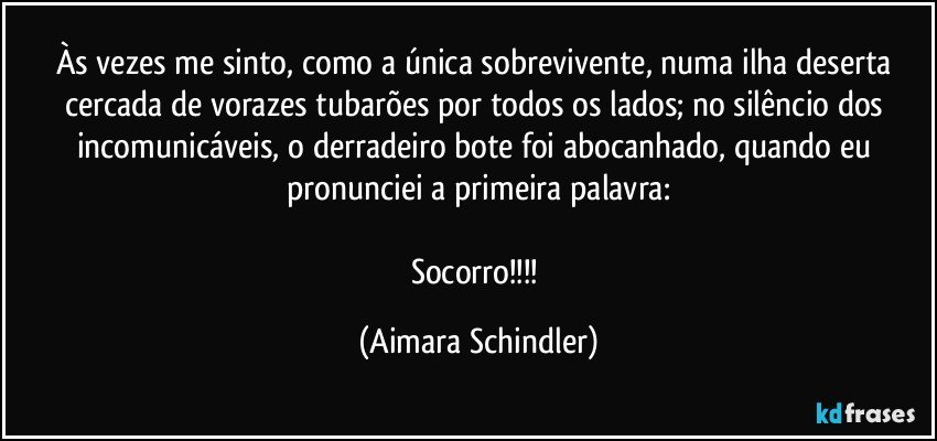 Às vezes me sinto, como a única sobrevivente, numa ilha deserta cercada de vorazes tubarões por todos os lados; no silêncio dos incomunicáveis, o derradeiro bote foi abocanhado, quando eu pronunciei a primeira palavra:

Socorro!!! (Aimara Schindler)