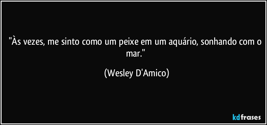 "Às vezes, me sinto como um peixe em um aquário, sonhando com o mar." (Wesley D'Amico)