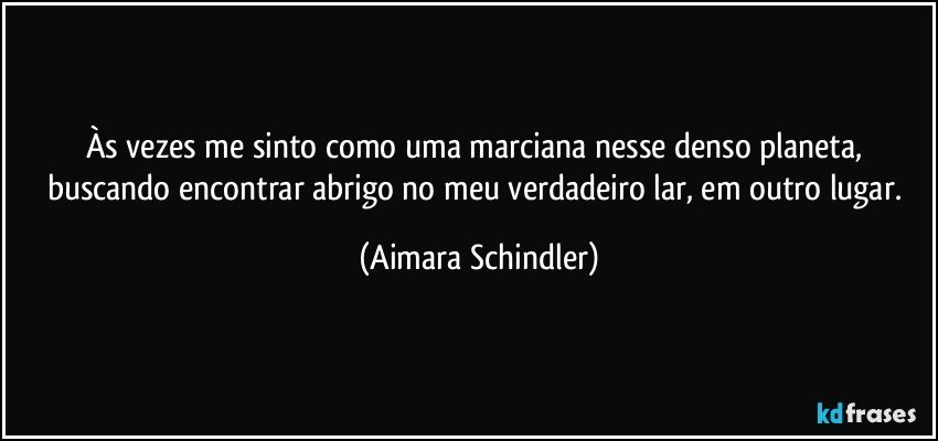 Às vezes me sinto como uma marciana nesse denso planeta, buscando encontrar abrigo no meu verdadeiro lar, em outro lugar. (Aimara Schindler)