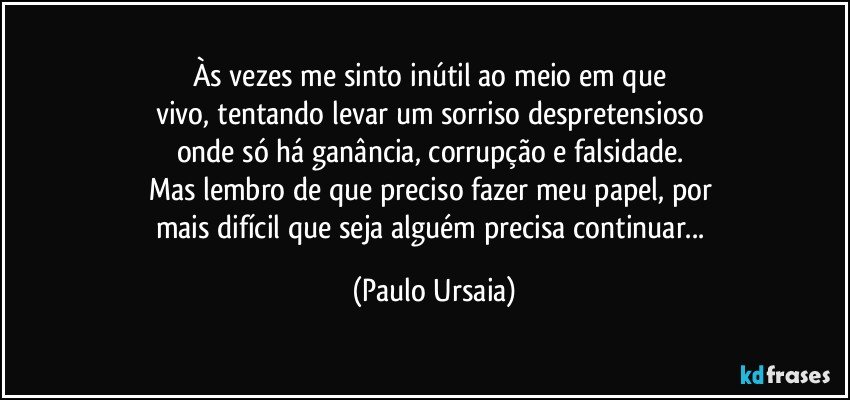 Às vezes me sinto inútil ao meio em que 
vivo, tentando levar um sorriso despretensioso 
onde só há ganância, corrupção e falsidade. 
Mas lembro de que preciso fazer meu papel, por 
mais difícil que seja alguém precisa continuar... (Paulo Ursaia)