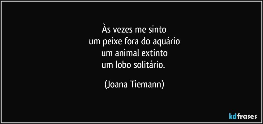 Às vezes me sinto
um peixe fora do aquário
um animal extinto
um lobo solitário. (Joana Tiemann)