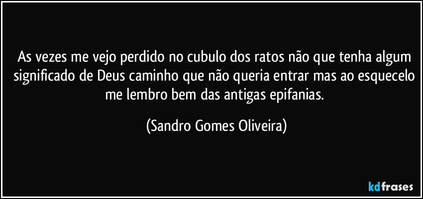 As vezes me vejo perdido no cubulo dos ratos não que tenha algum significado de Deus caminho que não queria entrar mas ao esquecelo me lembro bem das antigas epifanias. (Sandro Gomes Oliveira)