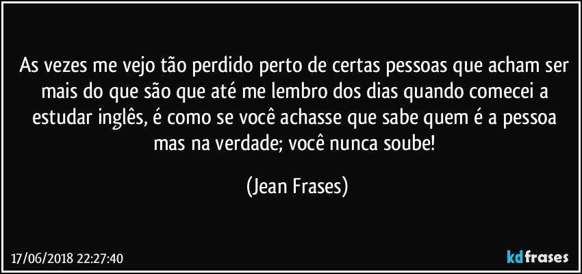 As vezes me vejo tão perdido perto de certas pessoas que acham ser mais do que são que até me lembro dos dias quando comecei a estudar inglês, é como se você achasse que sabe quem é a pessoa mas na verdade; você nunca soube! (Jean Frases)