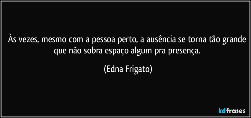 Às vezes, mesmo com a pessoa perto, a ausência se torna tão grande que não sobra espaço algum pra presença. (Edna Frigato)