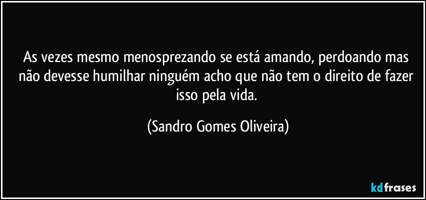 As vezes mesmo menosprezando se está amando, perdoando mas não devesse humilhar ninguém acho que não tem o direito de fazer isso pela vida. (Sandro Gomes Oliveira)