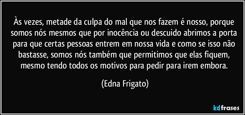 Às vezes, metade da culpa do mal que nos fazem é nosso, porque somos nós mesmos que por inocência ou descuido abrimos a porta para que certas pessoas entrem em nossa vida e como se isso não bastasse, somos nós também que permitimos que elas fiquem, mesmo tendo todos os motivos para pedir para irem embora. (Edna Frigato)