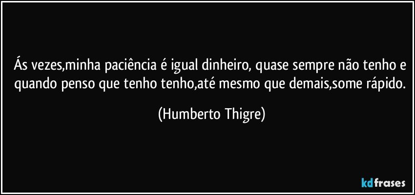 Ás vezes,minha paciência é igual dinheiro, quase sempre não tenho e quando penso que tenho tenho,até mesmo que demais,some rápido. (Humberto Thigre)