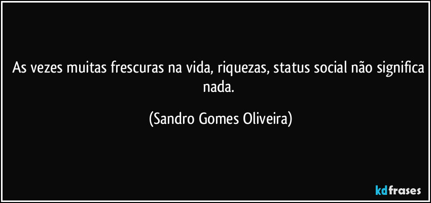 As vezes muitas frescuras na vida, riquezas, status social não significa nada. (Sandro Gomes Oliveira)