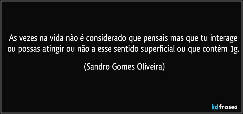 As vezes na vida não é considerado que pensais mas que tu interage ou possas atingir ou não a esse sentido superficial ou que contém 1g. (Sandro Gomes Oliveira)