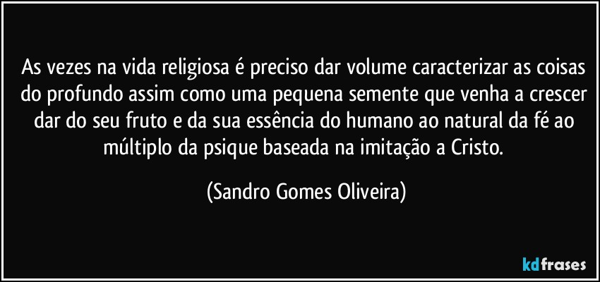 As vezes na vida religiosa é preciso dar volume caracterizar as coisas do profundo assim como uma pequena semente que venha a crescer dar do seu fruto e da sua essência do humano ao natural da fé ao múltiplo da psique baseada na imitação a Cristo. (Sandro Gomes Oliveira)