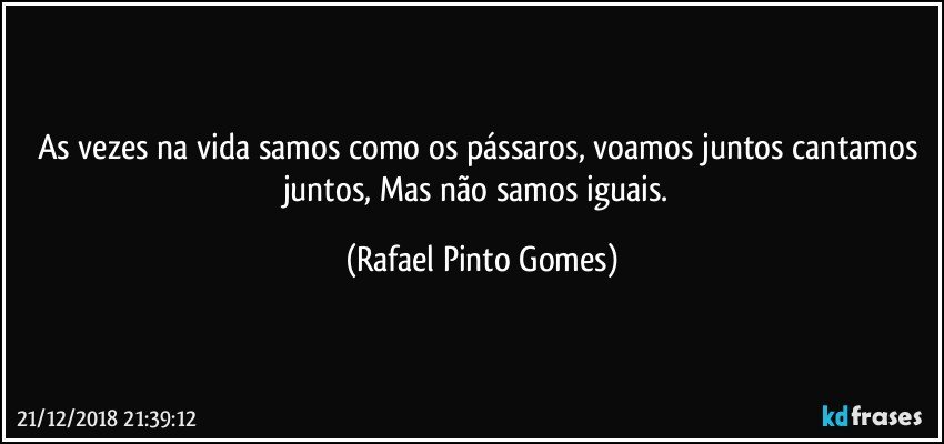 As vezes na vida samos como os pássaros, voamos juntos cantamos juntos, Mas não samos iguais. (Rafael Pinto Gomes)