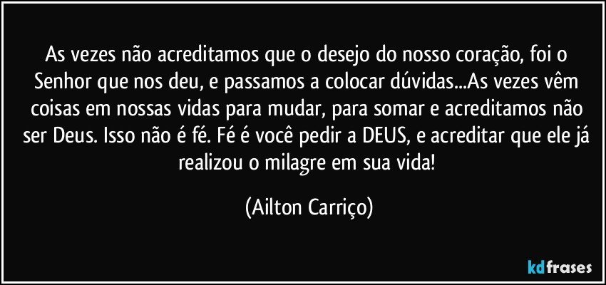 As vezes não acreditamos que o desejo do nosso coração, foi o Senhor que nos deu, e passamos a colocar dúvidas...As vezes vêm coisas em nossas vidas para mudar, para somar e acreditamos não ser Deus. Isso não é fé. Fé é você pedir a DEUS, e acreditar que ele já realizou o milagre em sua vida! (Ailton Carriço)