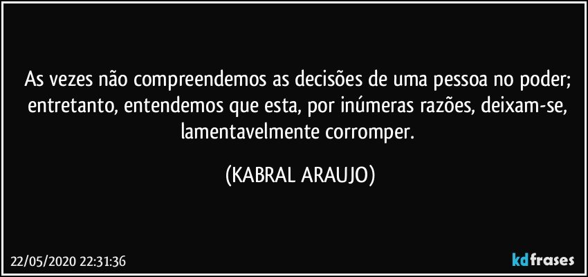 As vezes não compreendemos as decisões de uma pessoa no poder; entretanto, entendemos que esta, por inúmeras razões, deixam-se, lamentavelmente corromper. (KABRAL ARAUJO)