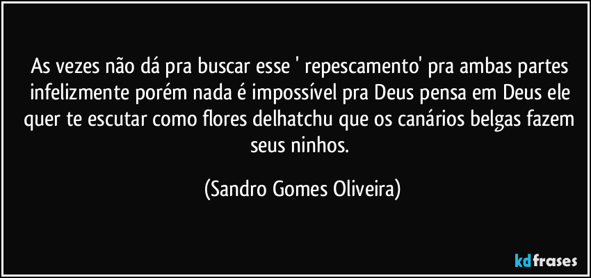 As vezes não dá pra buscar esse ' repescamento' pra ambas partes infelizmente porém nada é impossível pra Deus pensa em Deus ele quer te escutar como flores delhatchu que os canários belgas fazem seus ninhos. (Sandro Gomes Oliveira)