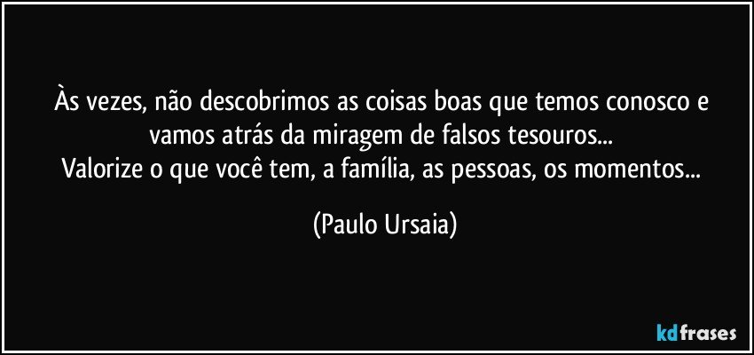 Às vezes, não descobrimos as coisas boas que temos conosco e vamos atrás da miragem de falsos tesouros... 
Valorize o que você tem, a família, as pessoas, os momentos... (Paulo Ursaia)