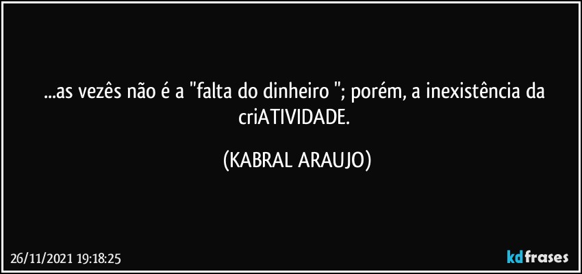 ...as vezês não é a "falta do dinheiro "; porém, a inexistência da criATIVIDADE. (KABRAL ARAUJO)