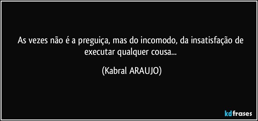 As vezes não é a preguiça, mas do incomodo, da insatisfação de executar qualquer cousa... (KABRAL ARAUJO)