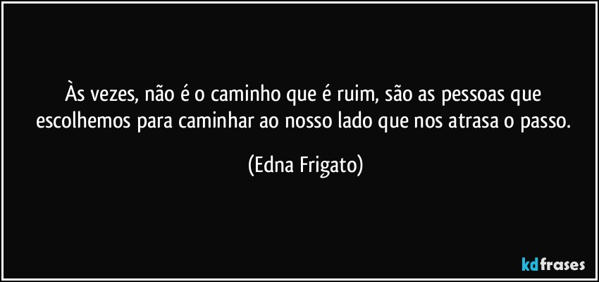 Às vezes, não é o caminho que é ruim, são as pessoas que escolhemos para caminhar ao nosso lado que nos atrasa o passo. (Edna Frigato)