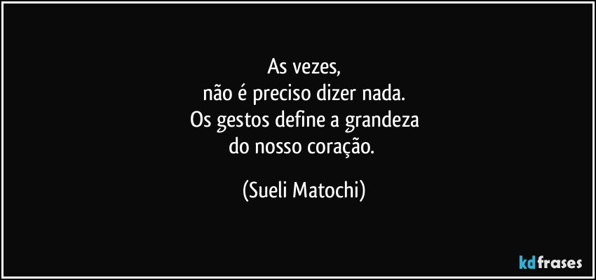 As vezes,
não é preciso dizer nada.
Os gestos define a grandeza
do nosso coração. (Sueli Matochi)