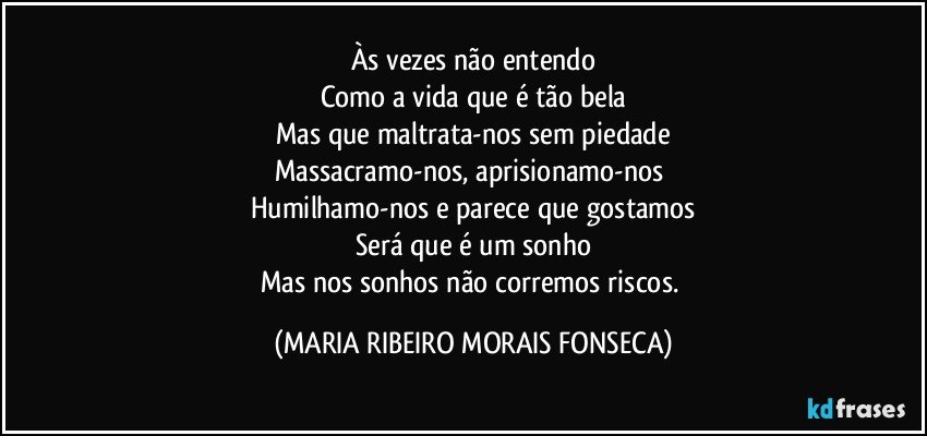 Às vezes não entendo
Como a vida que é tão bela
Mas que maltrata-nos sem piedade
Massacramo-nos, aprisionamo-nos 
Humilhamo-nos e parece que gostamos
Será que é um sonho
Mas nos sonhos não corremos riscos. (MARIA RIBEIRO MORAIS FONSECA)