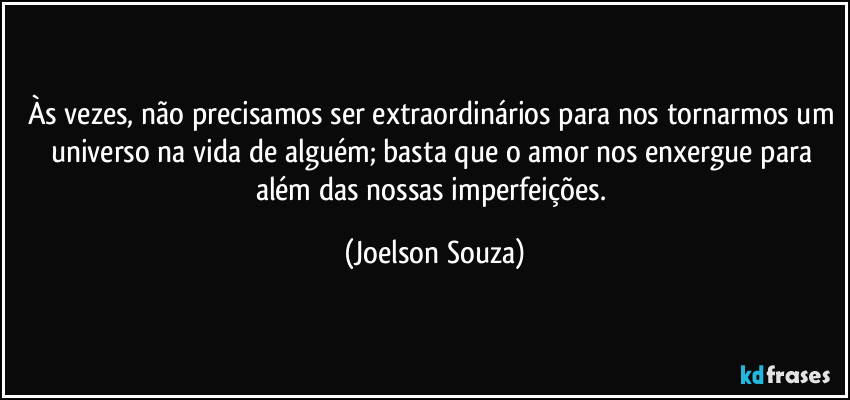 Às vezes, não precisamos ser extraordinários para nos tornarmos um universo na vida de alguém; basta que o amor nos enxergue para além das nossas imperfeições. (Joelson Souza)