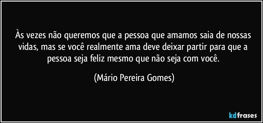 Às vezes não queremos que a pessoa que amamos saia de nossas vidas, mas se você realmente ama deve deixar partir para que a pessoa seja feliz mesmo que não seja com você. (Mário Pereira Gomes)