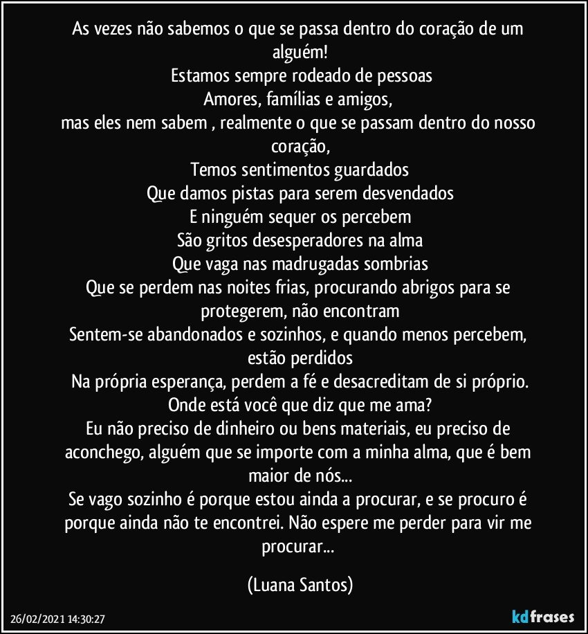 As vezes não sabemos o que se passa dentro do coração de um alguém!
 Estamos sempre rodeado de pessoas
Amores, famílias e amigos, 
mas eles nem sabem , realmente o que se passam dentro do nosso coração,
Temos sentimentos guardados
Que damos pistas para serem desvendados
E ninguém sequer os   percebem
São gritos desesperadores na alma
Que vaga nas madrugadas sombrias
Que se perdem nas noites frias, procurando abrigos para se protegerem, não encontram
Sentem-se abandonados e sozinhos, e quando menos percebem, estão perdidos
Na própria esperança, perdem a fé e desacreditam de si próprio.
Onde está você que diz que me ama?
Eu não preciso de dinheiro ou bens materiais, eu preciso de aconchego, alguém que se importe com a minha alma,  que é bem maior de nós...
Se vago sozinho é porque estou ainda a procurar, e se  procuro é porque ainda não te encontrei. Não espere me perder para vir me procurar... (Luana Santos)