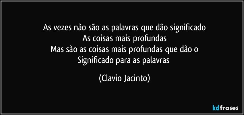 As vezes não são as palavras que dão significado
As coisas mais profundas
Mas são as coisas mais profundas que dão o
Significado para as palavras (Clavio Jacinto)