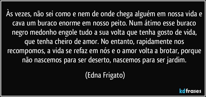 Às vezes, não sei como e nem de onde chega alguém em nossa vida e cava um buraco enorme em nosso peito. Num átimo esse buraco negro medonho engole tudo a sua volta que tenha gosto de vida, que tenha cheiro de amor. No entanto, rapidamente nos recompomos, a vida se refaz em nós e o amor volta a brotar, porque não nascemos para ser deserto, nascemos para ser jardim. (Edna Frigato)