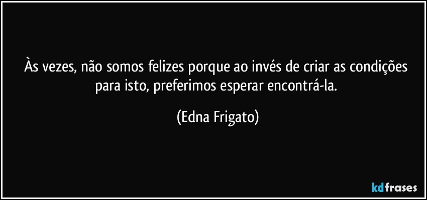 Às vezes, não somos felizes porque ao invés de criar as condições para isto, preferimos esperar encontrá-la. (Edna Frigato)