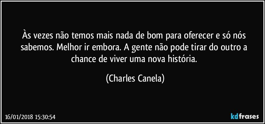 Às vezes não temos mais nada de bom para oferecer e só nós sabemos. Melhor ir embora. A gente não pode tirar do outro a chance de viver uma nova história. (Charles Canela)